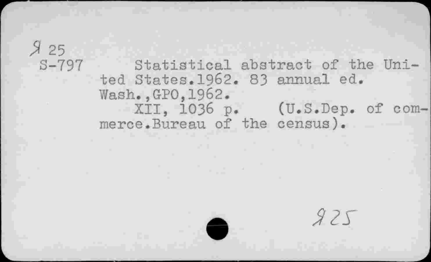 ﻿$ 25
S-797 Statistical abstract of the United States.1962. 83 annual ed.
Wash., GPO,1962.
XII, 1036 p. (U.S.Dep. of Gommer ce. Bure au of the census).